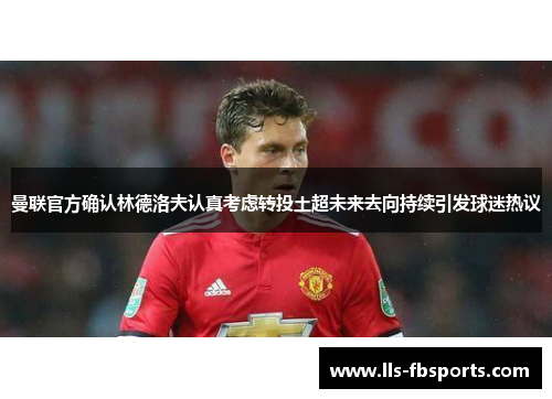 曼联官方确认林德洛夫认真考虑转投土超未来去向持续引发球迷热议