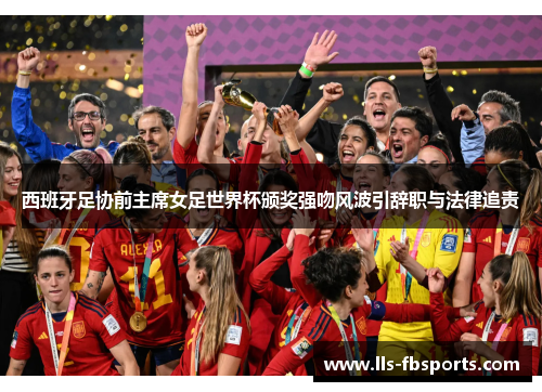 西班牙足协前主席女足世界杯颁奖强吻风波引辞职与法律追责