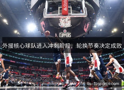 外援核心球队进入冲刺阶段，轮换节奏决定成败