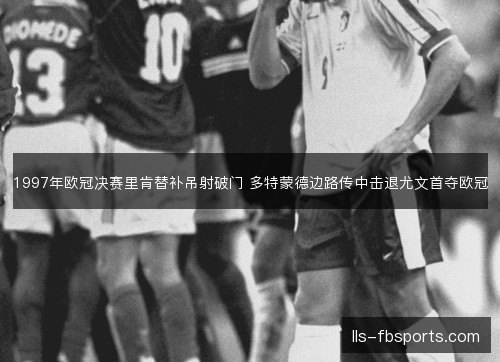 1997年欧冠决赛里肯替补吊射破门 多特蒙德边路传中击退尤文首夺欧冠 1997年欧冠决赛里肯替补吊射破门 多特蒙德边路传中击退尤文首夺欧冠