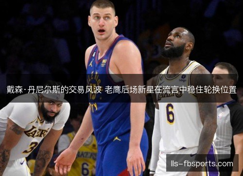 戴森·丹尼尔斯的交易风波 老鹰后场新星在流言中稳住轮换位置 戴森·丹尼尔斯的交易风波 老鹰后场新星在流言中稳住轮换位置